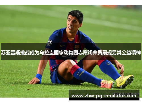 苏亚雷斯挑战成为乌拉圭国家动物园志愿饲养员展现另类公益精神