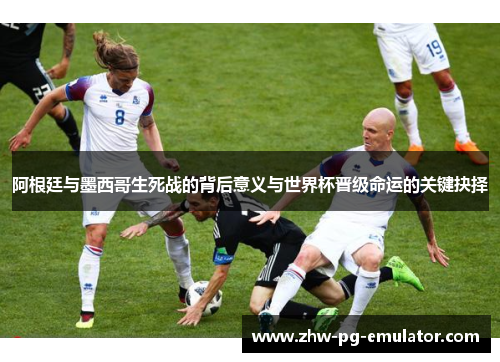 阿根廷与墨西哥生死战的背后意义与世界杯晋级命运的关键抉择