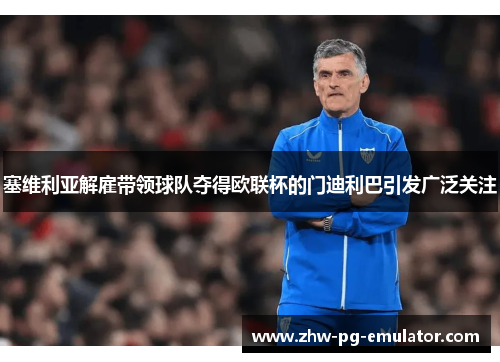 塞维利亚解雇带领球队夺得欧联杯的门迪利巴引发广泛关注