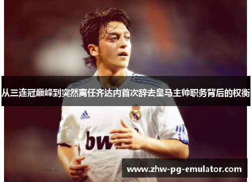 从三连冠巅峰到突然离任齐达内首次辞去皇马主帅职务背后的权衡