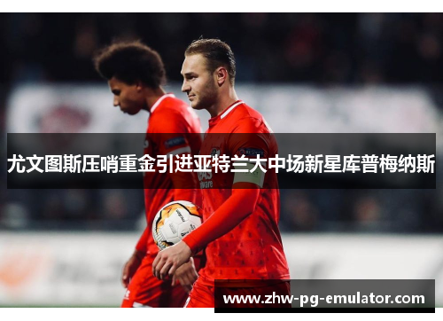 尤文图斯压哨重金引进亚特兰大中场新星库普梅纳斯