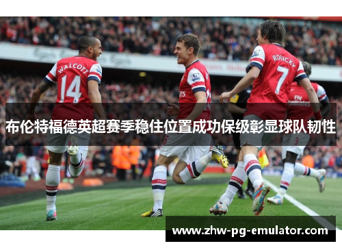 布伦特福德英超赛季稳住位置成功保级彰显球队韧性