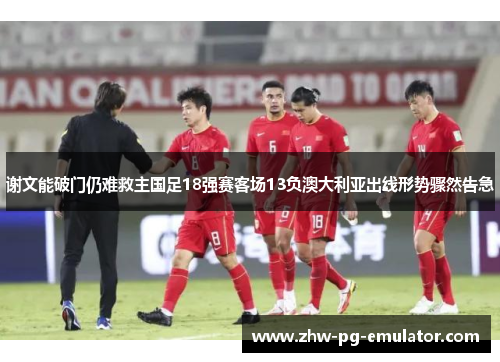 谢文能破门仍难救主国足18强赛客场13负澳大利亚出线形势骤然告急